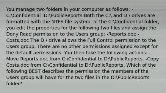 You manage two folders in your computer as follows: -C:Confidential -D:PublicReports Both the C: and D: drives are formatted with the NTFS file system. In the C:Confidential folder, you edit the properties for the following two files and assign the Deny Read permission to the Users group: -Reports.doc -Costs.doc The D: drive allows the Full Control permission to the Users group. There are no other permissions assigned except for the default permissions. You then take the following actions: -Move Reports.doc from C:Confidential to D:PublicReports. -Copy Costs.doc from C:Confidential to D:PublicReports. Which of the following BEST describes the permission the members of the Users group will have for the two files in the D:PublicReports folder?