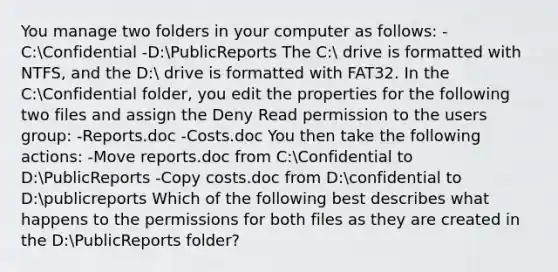 You manage two folders in your computer as follows: -C:Confidential -D:PublicReports The C: drive is formatted with NTFS, and the D: drive is formatted with FAT32. In the C:Confidential folder, you edit the properties for the following two files and assign the Deny Read permission to the users group: -Reports.doc -Costs.doc You then take the following actions: -Move reports.doc from C:Confidential to D:PublicReports -Copy costs.doc from D:confidential to D:publicreports Which of the following best describes what happens to the permissions for both files as they are created in the D:PublicReports folder?