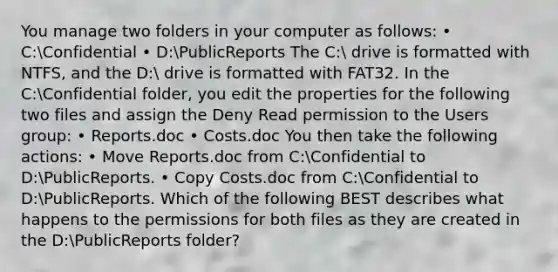 You manage two folders in your computer as follows: • C:Confidential • D:PublicReports The C: drive is formatted with NTFS, and the D: drive is formatted with FAT32. In the C:Confidential folder, you edit the properties for the following two files and assign the Deny Read permission to the Users group: • Reports.doc • Costs.doc You then take the following actions: • Move Reports.doc from C:Confidential to D:PublicReports. • Copy Costs.doc from C:Confidential to D:PublicReports. Which of the following BEST describes what happens to the permissions for both files as they are created in the D:PublicReports folder?