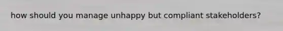 how should you manage unhappy but compliant stakeholders?