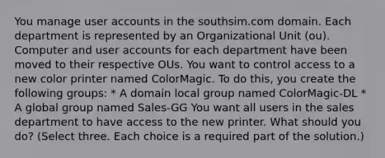 You manage user accounts in the southsim.com domain. Each department is represented by an Organizational Unit (ou). Computer and user accounts for each department have been moved to their respective OUs. You want to control access to a new color printer named ColorMagic. To do this, you create the following groups: * A domain local group named ColorMagic-DL * A global group named Sales-GG You want all users in the sales department to have access to the new printer. What should you do? (Select three. Each choice is a required part of the solution.)