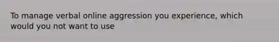 To manage verbal online aggression you experience, which would you not want to use