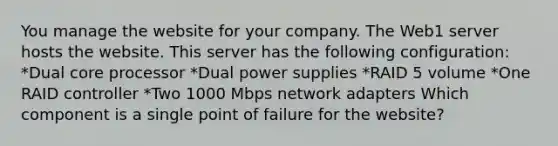 You manage the website for your company. The Web1 server hosts the website. This server has the following configuration: *Dual core processor *Dual power supplies *RAID 5 volume *One RAID controller *Two 1000 Mbps network adapters Which component is a single point of failure for the website?