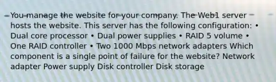 You manage the website for your company. The Web1 server hosts the website. This server has the following configuration: • Dual core processor • Dual power supplies • RAID 5 volume • One RAID controller • Two 1000 Mbps network adapters Which component is a single point of failure for the website? Network adapter Power supply Disk controller Disk storage