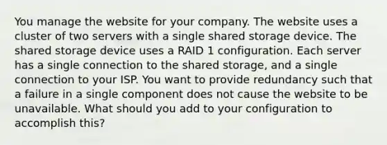 You manage the website for your company. The website uses a cluster of two servers with a single shared storage device. The shared storage device uses a RAID 1 configuration. Each server has a single connection to the shared storage, and a single connection to your ISP. You want to provide redundancy such that a failure in a single component does not cause the website to be unavailable. What should you add to your configuration to accomplish this?