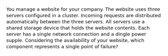 You manage a website for your company. The website uses three servers configured in a cluster. Incoming requests are distributed automatically between the three servers. All servers use a shared storage device that holds the website contents. Each server has a single network connection and a dingle power supple. Considering the availability of your website, which component represents a single point of failure?