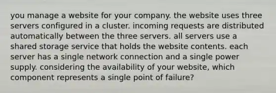 you manage a website for your company. the website uses three servers configured in a cluster. incoming requests are distributed automatically between the three servers. all servers use a shared storage service that holds the website contents. each server has a single network connection and a single power supply. considering the availability of your website, which component represents a single point of failure?