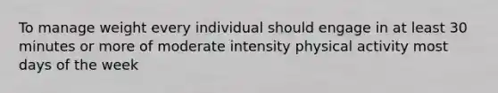 To manage weight every individual should engage in at least 30 minutes or more of moderate intensity physical activity most days of the week