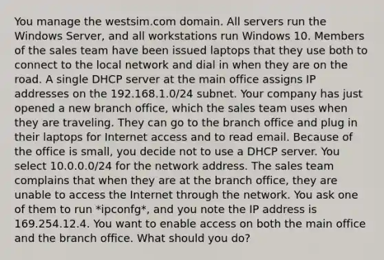 You manage the westsim.com domain. All servers run the Windows Server, and all workstations run Windows 10. Members of the sales team have been issued laptops that they use both to connect to the local network and dial in when they are on the road. A single DHCP server at the main office assigns IP addresses on the 192.168.1.0/24 subnet. Your company has just opened a new branch office, which the sales team uses when they are traveling. They can go to the branch office and plug in their laptops for Internet access and to read email. Because of the office is small, you decide not to use a DHCP server. You select 10.0.0.0/24 for the network address. The sales team complains that when they are at the branch office, they are unable to access the Internet through the network. You ask one of them to run *ipconfg*, and you note the IP address is 169.254.12.4. You want to enable access on both the main office and the branch office. What should you do?