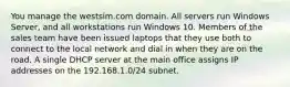 You manage the westsim.com domain. All servers run Windows Server, and all workstations run Windows 10. Members of the sales team have been issued laptops that they use both to connect to the local network and dial in when they are on the road. A single DHCP server at the main office assigns IP addresses on the 192.168.1.0/24 subnet.