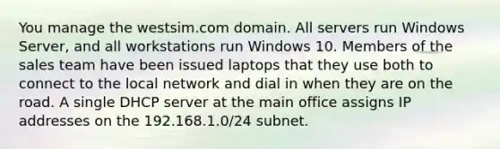 You manage the westsim.com domain. All servers run Windows Server, and all workstations run Windows 10. Members of the sales team have been issued laptops that they use both to connect to the local network and dial in when they are on the road. A single DHCP server at the main office assigns IP addresses on the 192.168.1.0/24 subnet.