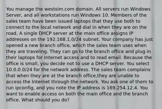 You manage the westsim.com domain. All servers run Windows Server, and all workstations run Windows 10. Members of the sales team have been issued laptops that they use both to connect to the local network and dial in when they are on the road. A single DHCP server at the main office assigns IP addresses on the 192.168.1.0/24 subnet. Your company has just opened a new branch office, which the sales team uses when they are traveling. They can go to the branch office and plug in their laptops for Internet access and to read email. Because the office is small, you decide not to use a DHCP server. You select 10.0.0.0/24 for the network address. The sales team complains that when they are at the branch office,they are unable to access the Internet through the network. You ask one of them to run ipconfig, and you note the IP address is 169.254.12.4. You want to enable access on both the main office and the branch office. What should you do?