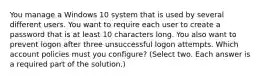 You manage a Windows 10 system that is used by several different users. You want to require each user to create a password that is at least 10 characters long. You also want to prevent logon after three unsuccessful logon attempts. Which account policies must you configure? (Select two. Each answer is a required part of the solution.)