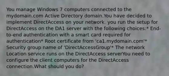 You manage Windows 7 computers connected to the mydomain.com Active Directory domain.You have decided to implement DirectAccess on your network. you run the setup for DirectAccess on the DA1 server with the following choices:* End-to-end authentication with a smart card required for authentication* Root certificate from 'ca1.mydomain.com'* Security group name of 'DirectAccessGroup'* The network Location service runs on the DirectAccess serverYou need to configure the client computers for the DirectAccess connection.What should you do?