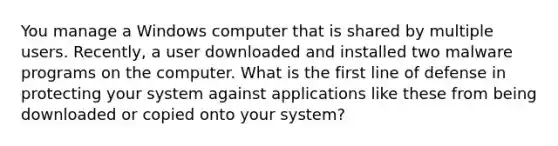 You manage a Windows computer that is shared by multiple users. Recently, a user downloaded and installed two malware programs on the computer. What is the first line of defense in protecting your system against applications like these from being downloaded or copied onto your system?