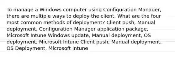 To manage a Windows computer using Configuration Manager, there are multiple ways to deploy the client. What are the four most common methods of deployment? Client push, Manual deployment, Configuration Manager application package, Microsoft Intune Windows update, Manual deployment, OS deployment, Microsoft Intune Client push, Manual deployment, OS Deployment, Microsoft Intune