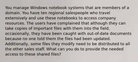 You manage Windows notebook systems that are members of a domain. You have ten regional salespeople who travel extensively and use these notebooks to access company resources. The users have complained that although they can take copies of important files with them into the field, occasionally, they have been caught with out-of-date documents because no one told them the files had been updated. Additionally, some files they modify need to be distributed to all the other sales staff. What can you do to provide the needed access to these shared files?