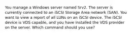 You manage a Windows server named Srv2. The server is currently connected to an iSCSI Storage Area network (SAN). You want to view a report of all LUNs on an iSCSI device. The iSCSI device is VDS capable, and you have installed the VDS provider on the server. Which command should you use?