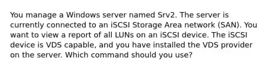 You manage a Windows server named Srv2. The server is currently connected to an iSCSI Storage Area network (SAN). You want to view a report of all LUNs on an iSCSI device. The iSCSI device is VDS capable, and you have installed the VDS provider on the server. Which command should you use?