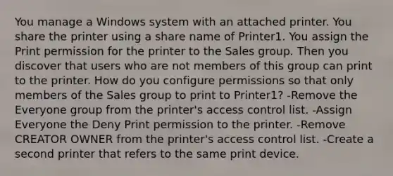 You manage a Windows system with an attached printer. You share the printer using a share name of Printer1. You assign the Print permission for the printer to the Sales group. Then you discover that users who are not members of this group can print to the printer. How do you configure permissions so that only members of the Sales group to print to Printer1? -Remove the Everyone group from the printer's access control list. -Assign Everyone the Deny Print permission to the printer. -Remove CREATOR OWNER from the printer's access control list. -Create a second printer that refers to the same print device.