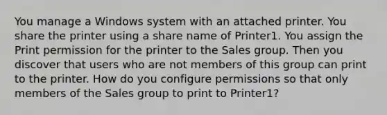 You manage a Windows system with an attached printer. You share the printer using a share name of Printer1. You assign the Print permission for the printer to the Sales group. Then you discover that users who are not members of this group can print to the printer. How do you configure permissions so that only members of the Sales group to print to Printer1?