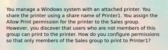 You manage a Windows system with an attached printer. You share the printer using a share name of Printer1. You assign the Allow Print permission for the printer to the Sales group. However, you discover that users who are not members of this group can print to the printer. How do you configure permissions so that only members of the Sales group to print to Printer1?