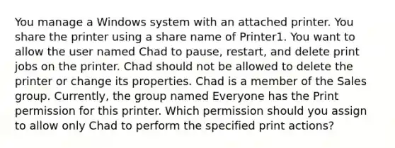 You manage a Windows system with an attached printer. You share the printer using a share name of Printer1. You want to allow the user named Chad to pause, restart, and delete print jobs on the printer. Chad should not be allowed to delete the printer or change its properties. Chad is a member of the Sales group. Currently, the group named Everyone has the Print permission for this printer. Which permission should you assign to allow only Chad to perform the specified print actions?