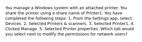 You manage a Windows system with an attached printer. You share the printer using a share name of Printer1. You have completed the following steps: 1. From the Settings app, select Devices. 2. Selected Printers & scanners. 3. Selected Printer1. 4. Clicked Manage. 5. Selected Printer properties. Which tab would you select next to modify the permissions for network users?