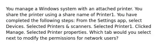 You manage a Windows system with an attached printer. You share the printer using a share name of Printer1. You have completed the following steps: From the Settings app, select Devices. Selected Printers & scanners. Selected Printer1. Clicked Manage. Selected Printer properties. Which tab would you select next to modify the permissions for network users?