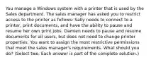 You manage a Windows system with a printer that is used by the Sales department. The sales manager has asked you to restrict access to the printer as follows: Sally needs to connect to a printer, print documents, and have the ability to pause and resume her own print jobs. Damien needs to pause and resume documents for all users, but does not need to change printer properties. You want to assign the most restrictive permissions that meet the sales manager's requirements. What should you do? (Select two. Each answer is part of the complete solution.)