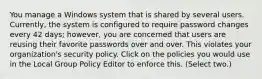 You manage a Windows system that is shared by several users. Currently, the system is configured to require password changes every 42 days; however, you are concerned that users are reusing their favorite passwords over and over. This violates your organization's security policy. Click on the policies you would use in the Local Group Policy Editor to enforce this. (Select two.)