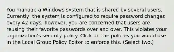 You manage a Windows system that is shared by several users. Currently, the system is configured to require password changes every 42 days; however, you are concerned that users are reusing their favorite passwords over and over. This violates your organization's security policy. Click on the policies you would use in the Local Group Policy Editor to enforce this. (Select two.)