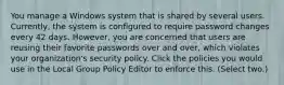 You manage a Windows system that is shared by several users. Currently, the system is configured to require password changes every 42 days. However, you are concerned that users are reusing their favorite passwords over and over, which violates your organization's security policy. Click the policies you would use in the Local Group Policy Editor to enforce this. (Select two.)