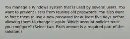 You manage a Windows system that is used by several users. You want to prevent users from reusing old passwords. You also want to force them to use a new password for at least five days before allowing them to change it again. Which account policies must you configure? (Select two. Each answer is a required part of the solution.)