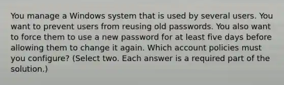 You manage a Windows system that is used by several users. You want to prevent users from reusing old passwords. You also want to force them to use a new password for at least five days before allowing them to change it again. Which account policies must you configure? (Select two. Each answer is a required part of the solution.)