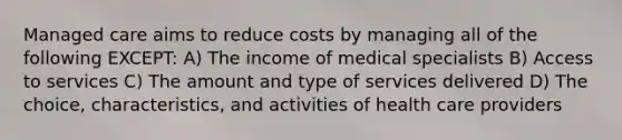 Managed care aims to reduce costs by managing all of the following EXCEPT: A) The income of medical specialists B) Access to services C) The amount and type of services delivered D) The choice, characteristics, and activities of health care providers