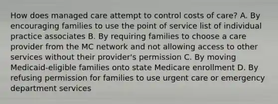 How does managed care attempt to control costs of care? A. By encouraging families to use the point of service list of individual practice associates B. By requiring families to choose a care provider from the MC network and not allowing access to other services without their provider's permission C. By moving Medicaid-eligible families onto state Medicare enrollment D. By refusing permission for families to use urgent care or emergency department services