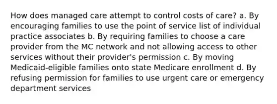 How does managed care attempt to control costs of care? a. By encouraging families to use the point of service list of individual practice associates b. By requiring families to choose a care provider from the MC network and not allowing access to other services without their provider's permission c. By moving Medicaid-eligible families onto state Medicare enrollment d. By refusing permission for families to use urgent care or emergency department services