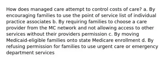 How does managed care attempt to control costs of care? a. By encouraging families to use the point of service list of individual practice associates b. By requiring families to choose a care provider from the MC network and not allowing access to other services without their providers permission c. By moving Medicaid-eligible families onto state Medicare enrollment d. By refusing permission for families to use urgent care or emergency department services