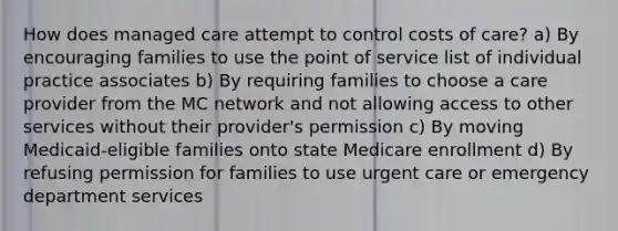 How does managed care attempt to control costs of care? a) By encouraging families to use the point of service list of individual practice associates b) By requiring families to choose a care provider from the MC network and not allowing access to other services without their provider's permission c) By moving Medicaid-eligible families onto state Medicare enrollment d) By refusing permission for families to use urgent care or emergency department services