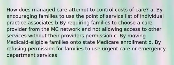 How does managed care attempt to control costs of care? a. By encouraging families to use the point of service list of individual practice associates b.By requiring families to choose a care provider from the MC network and not allowing access to other services without their providers permission c. By moving Medicaid-eligible families onto state Medicare enrollment d. By refusing permission for families to use urgent care or emergency department services