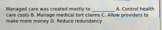 Managed care was created mostly to __________ A. Control health care costs B. Manage medical tort claims C. Allow providers to make more money D. Reduce redundancy