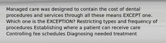 Managed care was designed to contain the cost of dental procedures and services through all these means EXCEPT one. Which one is the EXCEPTION? Restricting types and frequency of procedures Establishing where a patient can receive care Controlling fee schedules Diagnosing needed treatment