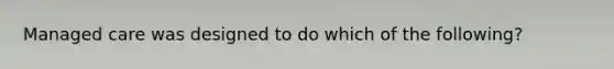 Managed care was designed to do which of the following?