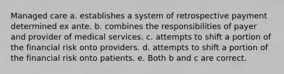 Managed care a. establishes a system of retrospective payment determined ex ante. b. combines the responsibilities of payer and provider of medical services. c. attempts to shift a portion of the financial risk onto providers. d. attempts to shift a portion of the financial risk onto patients. e. Both b and c are correct.