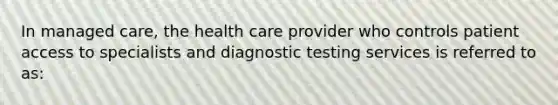 In managed care, the health care provider who controls patient access to specialists and diagnostic testing services is referred to as: