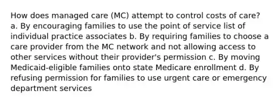 How does managed care (MC) attempt to control costs of care? a. By encouraging families to use the point of service list of individual practice associates b. By requiring families to choose a care provider from the MC network and not allowing access to other services without their provider's permission c. By moving Medicaid-eligible families onto state Medicare enrollment d. By refusing permission for families to use urgent care or emergency department services