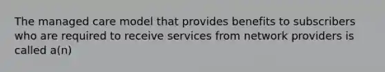 The managed care model that provides benefits to subscribers who are required to receive services from network providers is called a(n)