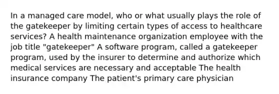 In a managed care model, who or what usually plays the role of the gatekeeper by limiting certain types of access to healthcare services? A health maintenance organization employee with the job title "gatekeeper" A software program, called a gatekeeper program, used by the insurer to determine and authorize which medical services are necessary and acceptable The health insurance company The patient's primary care physician