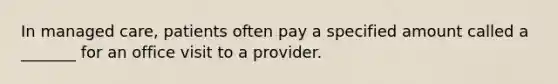 In managed care, patients often pay a specified amount called a _______ for an office visit to a provider.